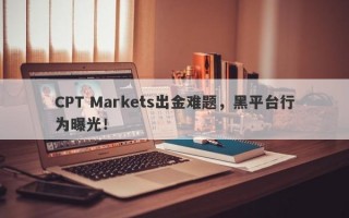 CPT Markets出金难题，黑平台行为曝光！