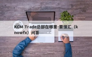 KCM Trade总部在哪里-要懂汇（knowfx）问答