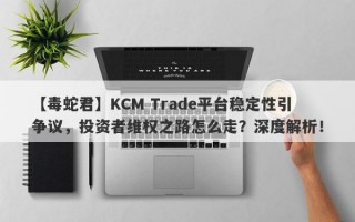 【毒蛇君】KCM Trade平台稳定性引争议，投资者维权之路怎么走？深度解析！