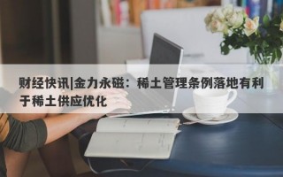 财经快讯|金力永磁：稀土管理条例落地有利于稀土供应优化