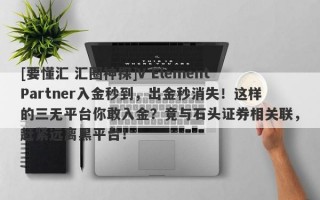 [要懂汇 汇圈神探]V Element Partner入金秒到，出金秒消失！这样的三无平台你敢入金？竟与石头证券相关联，赶紧远离黑平台！