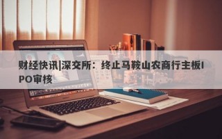 财经快讯|深交所：终止马鞍山农商行主板IPO审核