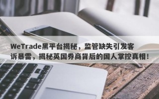 WeTrade黑平台揭秘，监管缺失引发客诉暴雷，揭秘英国券商背后的国人掌控真相！