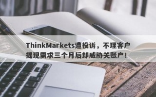 ThinkMarkets遭投诉，不理客户提现需求三个月后却威胁关账户！