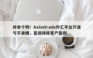 并非个例！Aximtrade外汇平台只准亏不准赚，直接抹除客户盈利