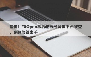 警惕！FXOpen幕后老板经营黑平台被查，金融监管出手