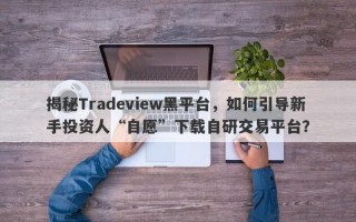 揭秘Tradeview黑平台，如何引导新手投资人“自愿”下载自研交易平台？