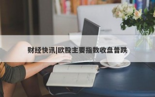 财经快讯|欧股主要指数收盘普跌