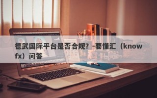 德武国际平台是否合规？-要懂汇（knowfx）问答