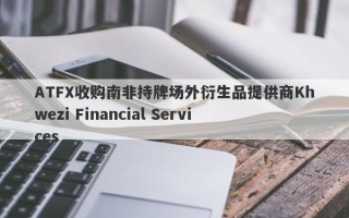 ATFX收购南非持牌场外衍生品提供商Khwezi Financial Services