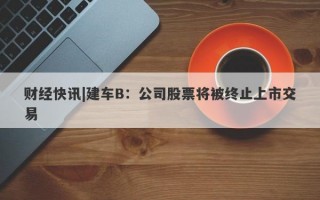 财经快讯|建车B：公司股票将被终止上市交易