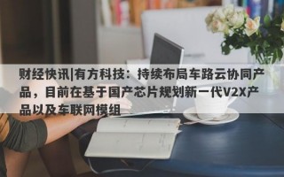 财经快讯|有方科技：持续布局车路云协同产品，目前在基于国产芯片规划新一代V2X产品以及车联网模组