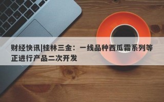 财经快讯|桂林三金：一线品种西瓜霜系列等正进行产品二次开发