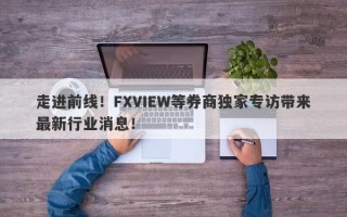 走进前线！FXVIEW等券商独家专访带来最新行业消息！