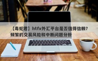 【毒蛇君】htfx外汇平台是否值得信赖？频繁的交易风险和中断问题分析