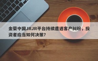 金荣中国JRJR平台持续遭遇客户纠纷，投资者应当如何决策？