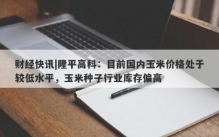 财经快讯|隆平高科：目前国内玉米价格处于较低水平，玉米种子行业库存偏高