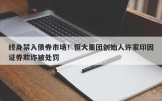 终身禁入债券市场！恒大集团创始人许家印因证券欺诈被处罚