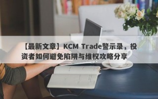 【最新文章】KCM Trade警示录，投资者如何避免陷阱与维权攻略分享