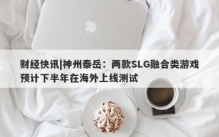 财经快讯|神州泰岳：两款SLG融合类游戏预计下半年在海外上线测试