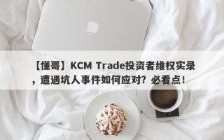 【懂哥】KCM Trade投资者维权实录，遭遇坑人事件如何应对？必看点！