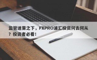 监管迷雾之下，FXPRO浦汇投资何去何从？投资者必看！