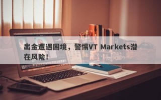 出金遭遇困境，警惕VT Markets潜在风险！