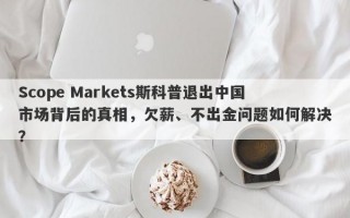 Scope Markets斯科普退出中国市场背后的真相，欠薪、不出金问题如何解决？