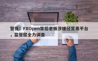 警惕！FXOpen背后老板涉嫌经营黑平台，监管层全力调查