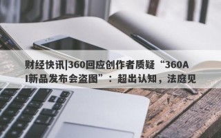 财经快讯|360回应创作者质疑“360AI新品发布会盗图”：超出认知，法庭见