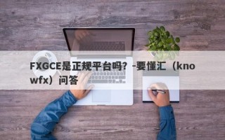 FXGCE是正规平台吗？-要懂汇（knowfx）问答