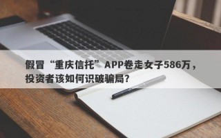 假冒“重庆信托”APP卷走女子586万，投资者该如何识破骗局？