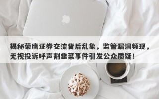 揭秘荣鹰证券交流背后乱象，监管漏洞频现，无视投诉呼声割韭菜事件引发公众质疑！