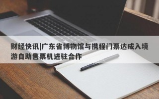 财经快讯|广东省博物馆与携程门票达成入境游自助售票机进驻合作