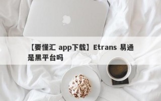 【要懂汇 app下载】Etrans 易通是黑平台吗
