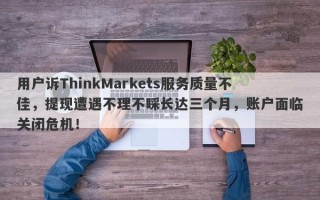 用户诉ThinkMarkets服务质量不佳，提现遭遇不理不睬长达三个月，账户面临关闭危机！