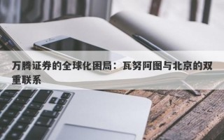 万腾证券的全球化困局：瓦努阿图与北京的双重联系