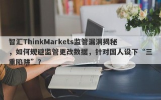 智汇ThinkMarkets监管漏洞揭秘，如何规避监管更改数据，针对国人设下“三重陷阱”？