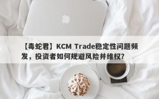 【毒蛇君】KCM Trade稳定性问题频发，投资者如何规避风险并维权？