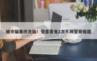 被诈骗集团洗脑！受害者竟2次不顾警察提醒