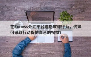 在Exness外汇平台遭遇欺诈行为，该如何采取行动保护自己的权益？