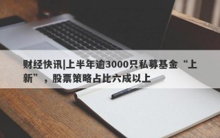 财经快讯|上半年逾3000只私募基金“上新”，股票策略占比六成以上