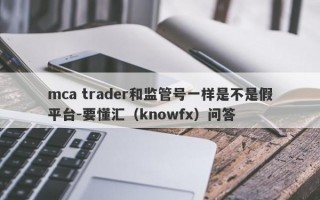 mca trader和监管号一样是不是假平台-要懂汇（knowfx）问答