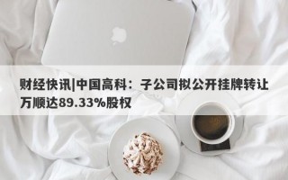 财经快讯|中国高科：子公司拟公开挂牌转让万顺达89.33%股权