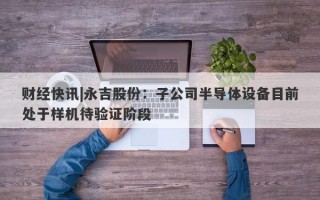 财经快讯|永吉股份：子公司半导体设备目前处于样机待验证阶段