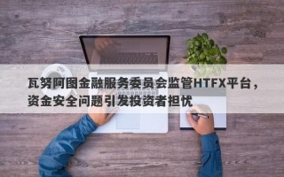 瓦努阿图金融服务委员会监管HTFX平台，资金安全问题引发投资者担忧