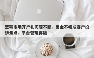 蓝莓市场开户礼问题不断，出金不畅成客户投诉焦点，平台管理存疑