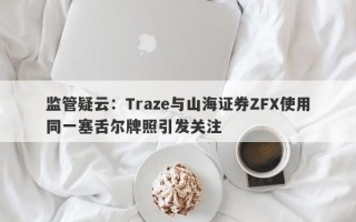 监管疑云：Traze与山海证券ZFX使用同一塞舌尔牌照引发关注