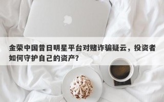 金荣中国昔日明星平台对赌诈骗疑云，投资者如何守护自己的资产？