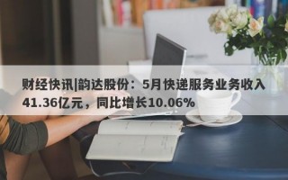 财经快讯|韵达股份：5月快递服务业务收入41.36亿元，同比增长10.06%